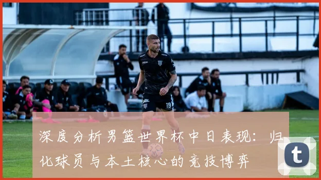 深度分析男篮世界杯中日表现：归化球员与本土核心的竞技博弈