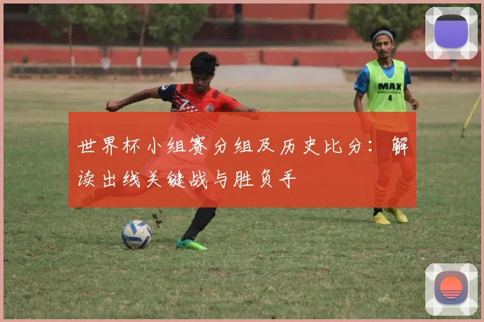 世界杯小组赛分组及历史比分：解读出线关键战与胜负手