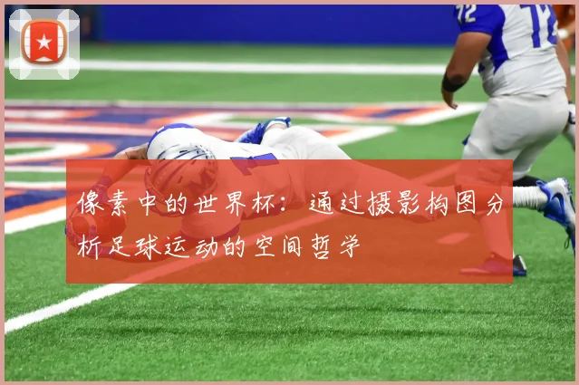 像素中的世界杯：通过摄影构图分析足球运动的空间哲学