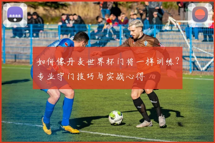 如何像丹麦世界杯门将一样训练？专业守门技巧与实战心得