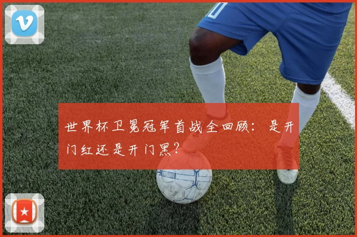 世界杯卫冕冠军首战全回顾:是开门红还是开门黑?