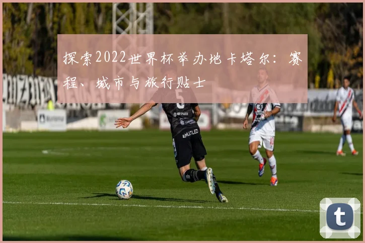 探索2022世界杯举办地卡塔尔：赛程、城市与旅行贴士