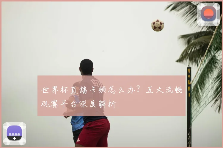 世界杯直播卡顿怎么办？五大流畅观赛平台深度解析