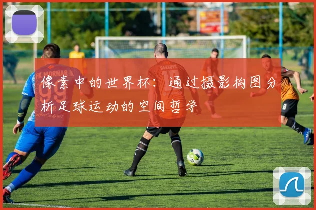 像素中的世界杯：通过摄影构图分析足球运动的空间哲学