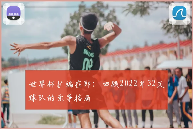 世界杯扩编在即:回顾2022年32支球队的竞争格局