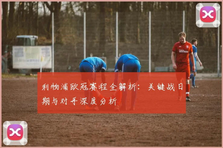 利物浦欧冠赛程全解析：关键战日期与对手深度分析