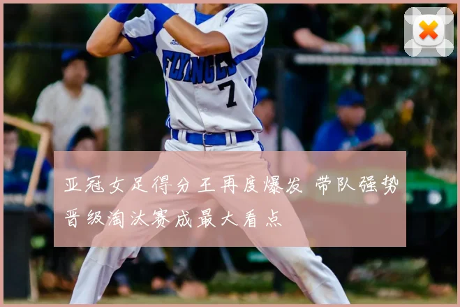 亚冠女足得分王再度爆发 带队强势晋级淘汰赛成最大看点