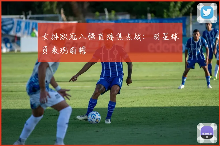 女排欧冠八强直播焦点战：明星球员表现前瞻