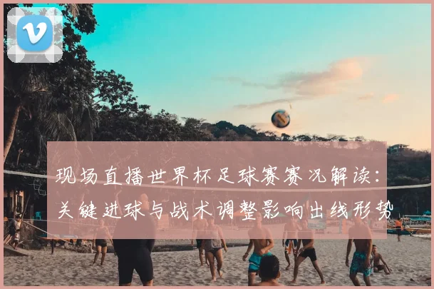 现场直播世界杯足球赛赛况解读：关键进球与战术调整影响出线形势