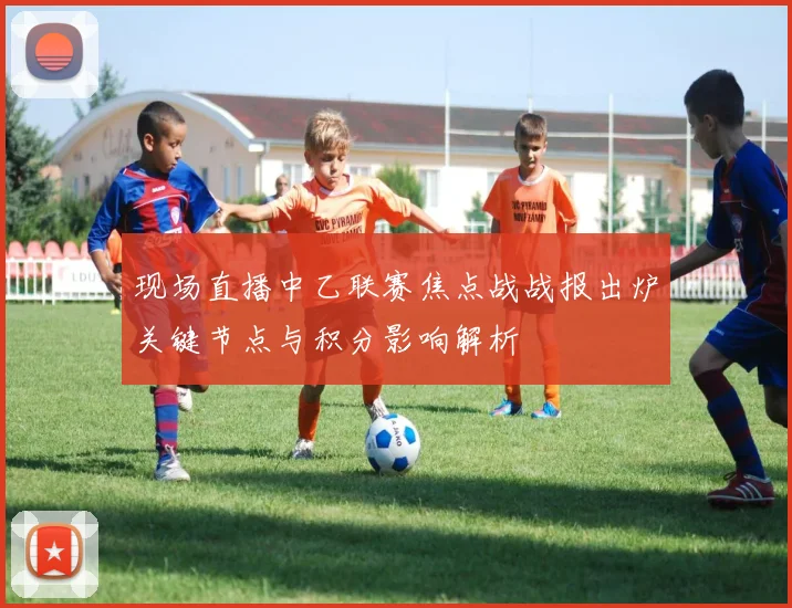 现场直播中乙联赛焦点战战报出炉关键节点与积分影响解析