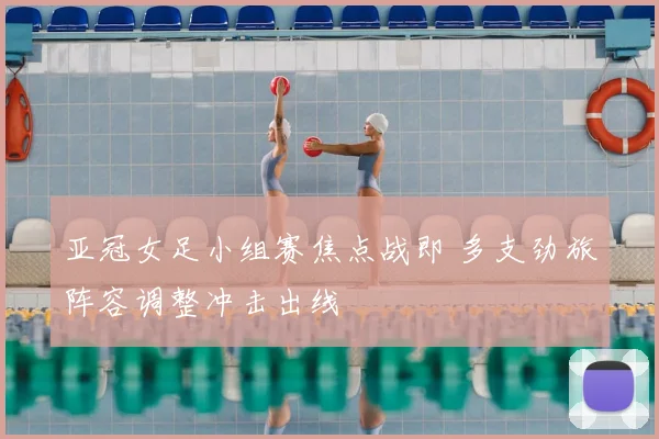 亚冠女足小组赛焦点战即 多支劲旅阵容调整冲击出线