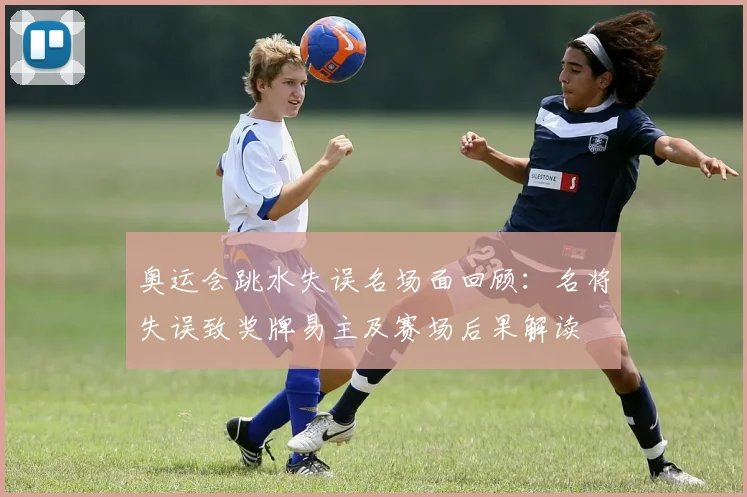 奥运会跳水失误名场面回顾：名将失误致奖牌易主及赛场后果解读