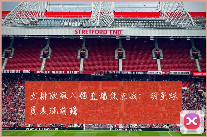 女排欧冠八强直播焦点战：明星球员表现前瞻